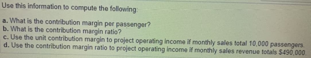 Use this information to compute the following:
a. What is the contribution margin per passenger?
b. What is the contribution margin ratio?
c. Use the unit contribution margin to project operating income if monthly sales total 10,000 passengers.
d. Use the contribution margin ratio to project operating income if monthly sales revenue totals $490,000.
