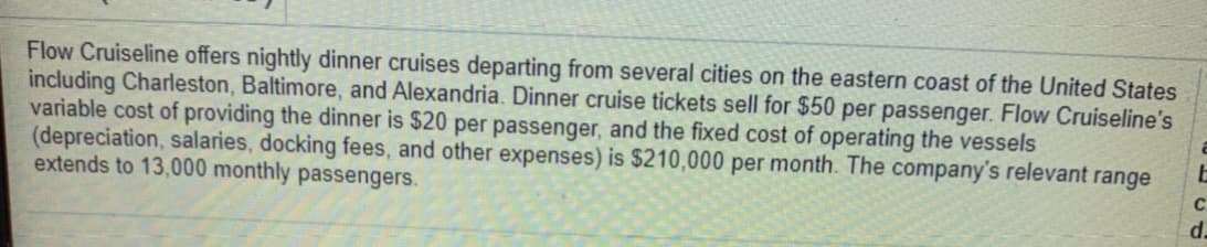 Flow Cruiseline offers nightly dinner cruises departing from several cities on the eastern coast of the United States
including Charleston, Baltimore, and Alexandria. Dinner cruise tickets sell for $50 per passenger. Flow Cruiseline's
variable cost of providing the dinner is $20 per passenger, and the fixed cost of operating the vessels
(depreciation, salaries, docking fees, and other expenses) is $210,000 per month. The company's relevant range
extends to 13,000 monthly passengers.
d.
