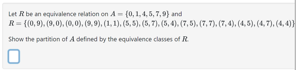 Let R be an equivalence relation on A = {0, 1, 4, 5, 7, 9} and
R= {(0,9), (9,0), (0, 0), (9,9), (1, 1), (5, 5), (5, 7), (5, 4), (7,5), (7, 7), (7,4), (4, 5), (4, 7), (4,4)}
Show the partition of A defined by the equivalence classes of R.