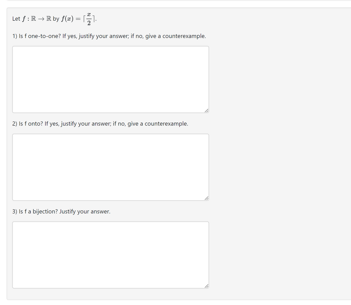 Let f: R → R by ƒ(x) =
[].
11.
1) Is f one-to-one? If yes, justify your answer; if no, give a counterexample.
2) Is f onto? If yes, justify your answer; if no, give a counterexample.
3) Is f a bijection? Justify your answer.