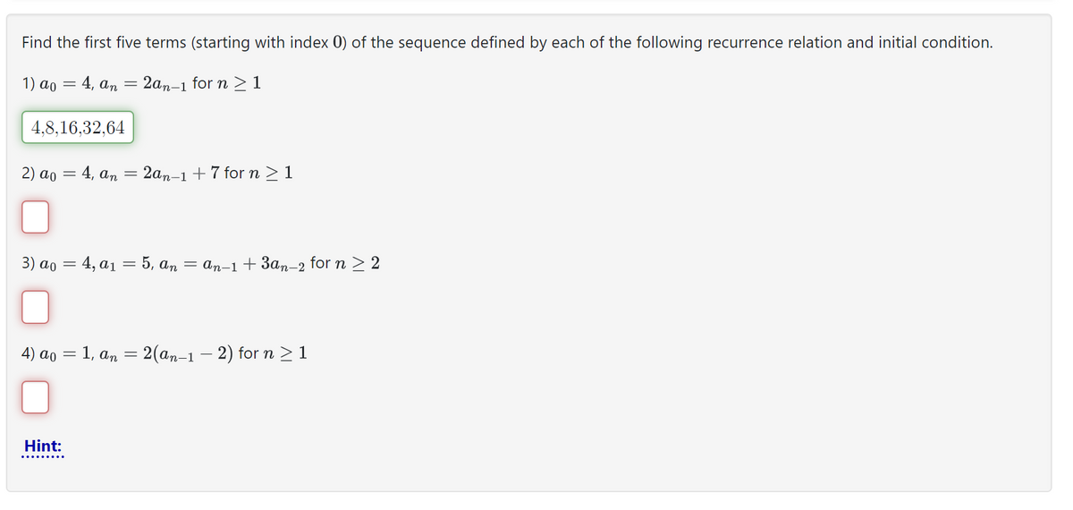 Find the first five terms (starting with index 0) of the sequence defined by each of the following recurrence relation and initial condition.
1) ao = 4, an = 2an-1 for n ≥ 1
4,8,16,32,64
2) ao = 4, an
=
= 2an-1 +7 for n ≥ 1
3) ao = 4, a₁ = 5, An = An−1+3an-2 for n ≥ 2
4) ao = 1, an = 2(an-1 − 2) for n ≥ 1
Hint: