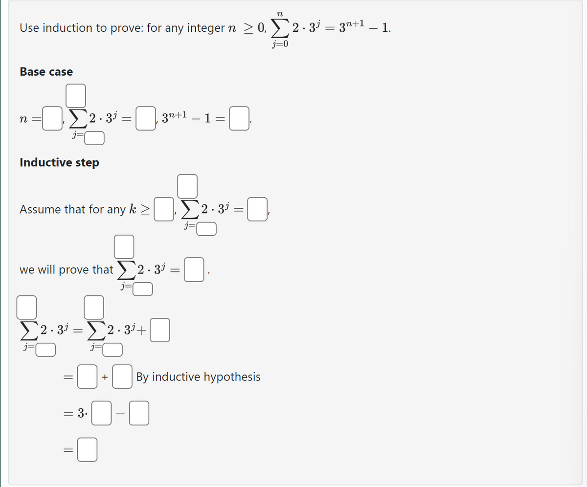 n
Use induction to prove: for any integer n ≥ 0, Σ2 · 3³ = 3n+¹ – 1.
j=0
Base case
n =
Σ2.30 =
Inductive step
Assume that for any k > Σ2.3³=
we will prove that 2 · 3³ =
Σ2·3 - Σ2.3+
=
3n+1
3.
+
By inductive hypothesis