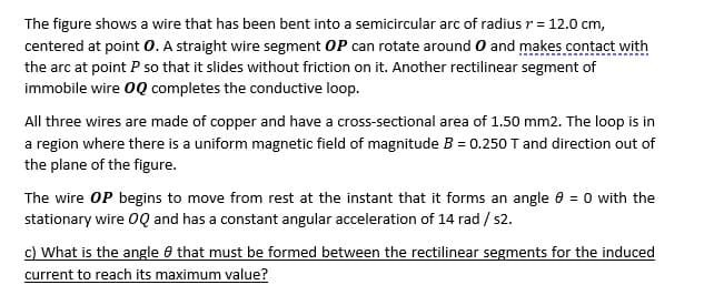 The figure shows a wire that has been bent into a semicircular arc of radius r = 12.0 cm,
centered at point 0. A straight wire segment OP can rotate around O and makes .contact with
the arc at point P so that it slides without friction on it. Another rectilinear segment of
immobile wire 0Q completes the conductive loop.
All three wires are made of copper and have a cross-sectional area of 1.50 mm2. The loop is in
a region where there is a uniform magnetic field of magnitude B = 0.250 T and direction out of
the plane of the figure.
The wire OP begins to move from rest at the instant that it forms an angle 0 = 0 with the
stationary wire 0Q and has a constant angular acceleration of 14 rad / s2.
c) What is the angle 0 that must be formed between the rectilinear segments for the induced
current to reach its maximum value?
