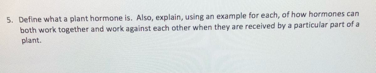 5. Define what a plant hormone is. Also, explain, using an example for each, of how hormones can
both work together and work against each other when they are received by a particular part of a
plant.
