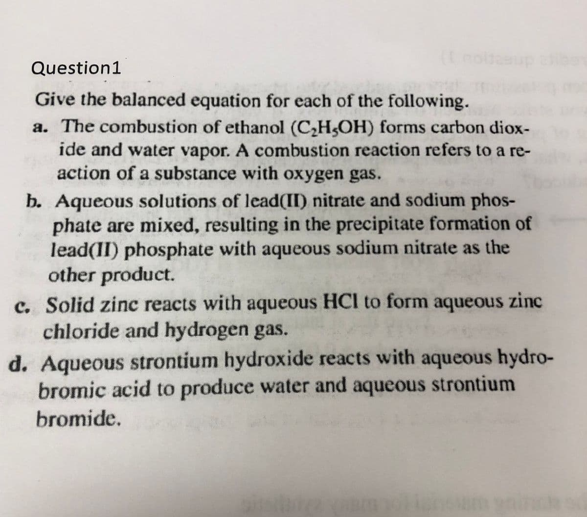 (Lnoldesup
Question1
Give the balanced equation for each of the following.
a. The combustion of ethanol (C,H,OH) forms carbon diox-
ide and water vapor. A combustion reaction refers to a re-
action of a substance with oxygen gas.
b. Aqueous solutions of lead(II) nitrate and sodium phos-
phate are mixed, resulting in the precipitate formation of
lead(II) phosphate with aqueous sodium nitrate as the
other product.
c. Solid zinc reacts with aqueous HCl to form aqueous zinc
chloride and hydrogen gas.
d. Aqueous strontium hydroxide reacts with aqueous hydro-
bromic acid to produce water and aqueous strontium
bromide.
