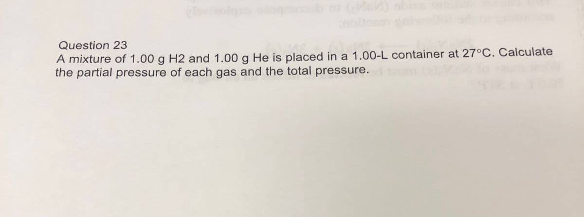 Question 23
A mixture of 1.00 g H2 and 1.00 g He is placed in a 1.00-L container at 27°C. Calculate
the partial pressure of each gas and the total pressure.
