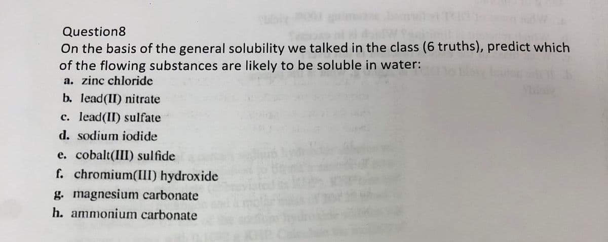 Question8
On the basis of the general solubility we talked in the class (6 truths), predict which
of the flowing substances are likely to be soluble in water:
a. zinc chloride
b. lead(II) nitrate
c. lead(II) sulfate
d. sodium iodide
e. cobalt(III) sulfide
f. chromium(III) hydroxide
g. magnesium carbonate
h. ammonium carbonate
