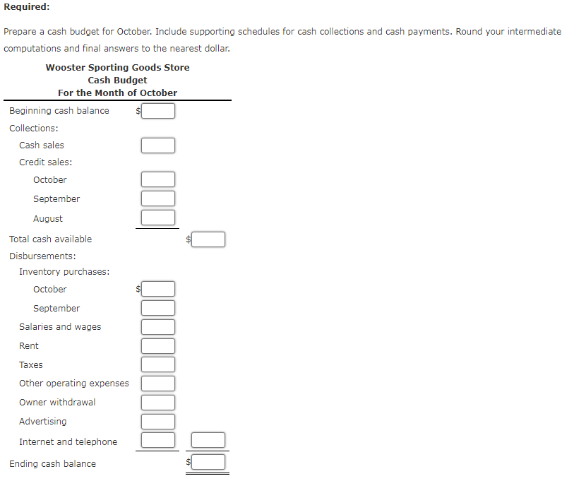 Required:
Prepare a cash budget for October. Include supporting schedules for cash collections and cash payments. Round your intermediate
computations and final answers to the nearest dollar.
Wooster Sporting Goods Store
Cash Budget
For the Month of October
Beginning cash balance
Collections:
Cash sales
Credit sales:
October
September
August
Total cash available
Disbursements:
Inventory purchases:
October
September
Salaries and wages
Rent
Таxes
Other operating expenses
Owner withdrawal
Advertising
Internet and telephone
Ending cash balance
