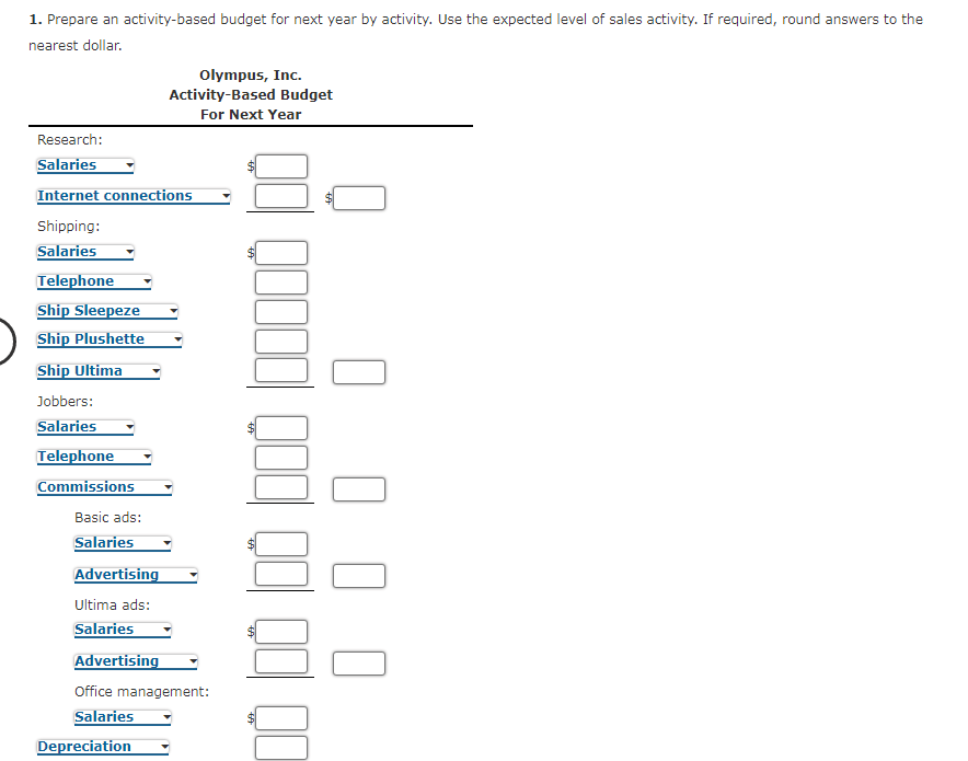 1. Prepare an activity-based budget for next year by activity. Use the expected level of sales activity. If required, round answers to the
nearest dollar.
Olympus, Inc.
Activity-Based Budget
For Next Year
Research:
Salaries
Internet connections
Shipping:
Salaries
Telephone
Ship Sleepeze
Ship Plushette
Ship Ultima
Jobbers:
Salaries
Telephone
Commissions
Basic ads:
Salaries
Advertising
Ultima ads:
Salaries
Advertising
Office management:
Salaries
Depreciation
