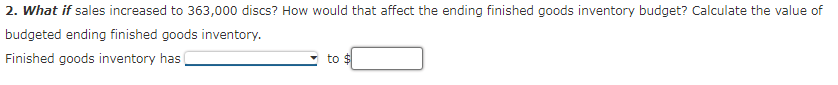 2. What if sales increased to 363,000 discs? How would that affect the ending finished goods inventory budget? Calculate the value of
budgeted ending finished goods inventory.
Finished goods inventory has
to $
