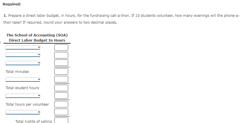 Required:
1. Prepare a direct labor budget, in hours, for the fundraising call-a-thon. If 10 students volunteer, how many evenings will the phone-a-
thon take? If required, round your answers to two decimal places.
The School of Accounting (SOA)
Direct Labor Budget In Hours
Total minutes
Total student hours
Total hours per volunteer
Total nights of calling
