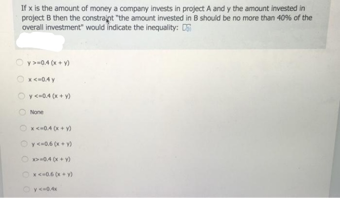 If x is the amount of money a company invests in project A and y the amount invested in
project B then the constrajnt "the amount invested in B should be no more than 40% of the
overall investment" would indicate the inequality: DS
O y>=0.4 (x + y)
O x<=0.4 y
Oy <=0.4 (x + y)
None
x <=0.4 (x + y)
y <=0.6 (x + y)
O x>=0.4 (x + y)
O x <-0.6 (x + y)
Oy <=0.4x
