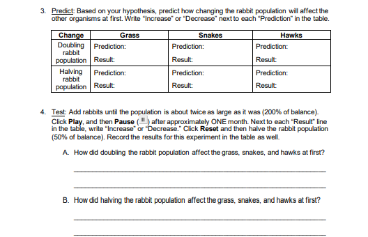 3. Predict: Based on your hypothesis, predict how changing the rabbit population will affect the
other organisms at first. Write "Increase" or "Decrease" next to each "Prediction" in the table.
Snakes
Hawks
Change
Doubling Prediction:
Grass
Prediction:
Prediction:
rabbit
population Result:
Result:
Result:
Halving
rabbit
Prediction:
Prediction:
Prediction:
population Result:
Result:
Result:
4. Test: Add rabbits until the population is about twice as large as it was (200% of balance).
Click Play, and then Pause (") after approximately ONE month. Next to each "Result" line
in the table, write "Increase" or "Decrease." Click Reset and then halve the rabbit population
(50% of balance). Record the results for this experiment in the table as well.
A. How did doubling the rabbit population affect the grass, snakes, and hawks at first?
B. How did halving the rabbit population affect the grass, snakes, and hawks at first?
