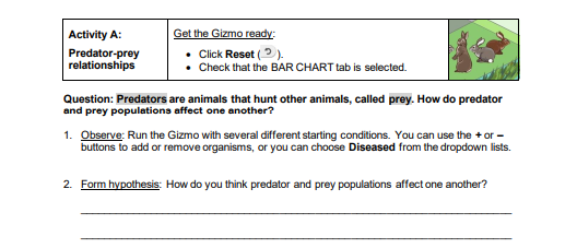 Activity A:
Get the Gizmo ready:
Predator-prey
relationships
Click Reset (2).
Check that the BAR CHART tab is selected.
Question: Predators are animals that hunt other animals, called prey. How do predator
and prey populations affect one another?
1. Observe: Run the Gizmo with several different starting conditions. You can use the + or -
buttons to add or remove organisms, or you can choose Diseased from the dropdown lists.
2. Form hypothesis: How do you think predator and prey populations affect one another?
