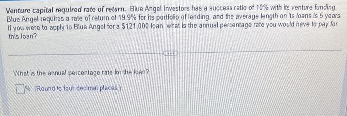 Venture capital required rate of return. Blue Angel Investors has a success ratio of 10% with its venture funding.
Blue Angel requires a rate of return of 19.9% for its portfolio of lending, and the average length on its loans is 5 years.
If you were to apply to Blue Angel for a $121,000 loan, what is the annual percentage rate you would have to pay for
this loan?
What is the annual percentage rate for the loan?
% (Round to four decimal places.
CER