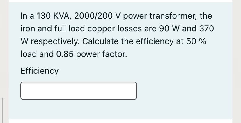 In a 130 KVA, 2000/200 V power transformer, the
iron and full load copper losses are 90 W and 370
W respectively. Calculate the efficiency at 50 %
load and 0.85 power factor.
Efficiency
