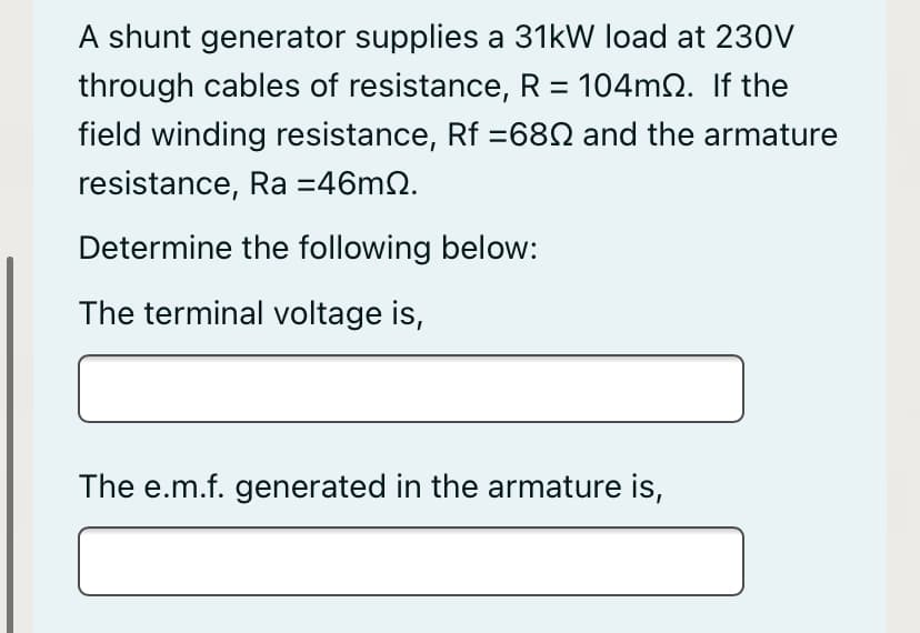 A shunt generator supplies a 31kW load at 230V
through cables of resistance, R = 104mQ. If the
field winding resistance, Rf =68N and the armature
resistance, Ra =46m2.
Determine the following below:
The terminal voltage is,
The e.m.f. generated in the armature is,
