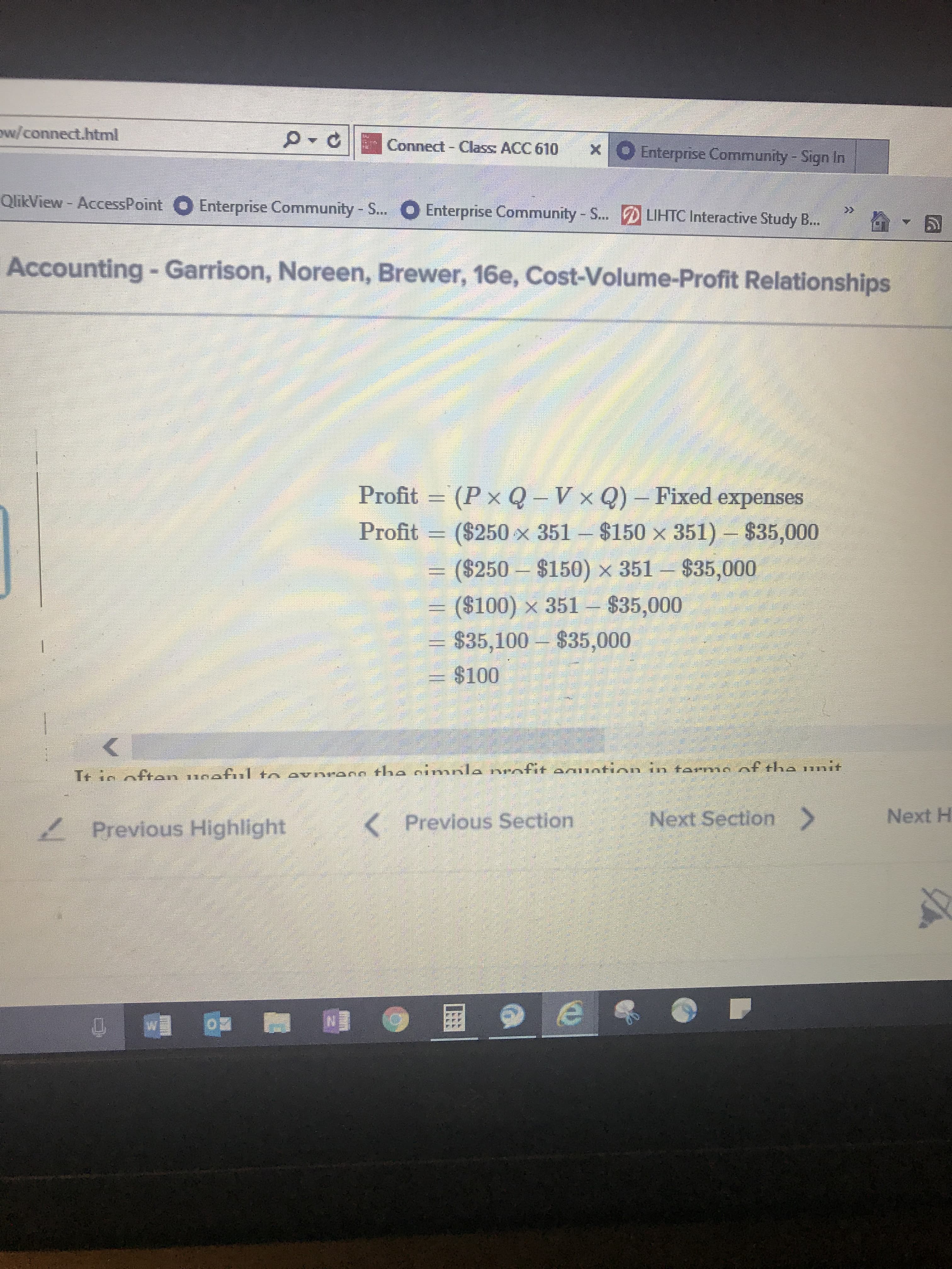 w/connect.html
|
ρ
Connect-Class ACC 610
0 Enterprise Community-Sign In
X
QlikView-AccessPoint
Enterprise Community-s..
O Enterprise Community-S-
C Interaetve Study .
LIHTC Intera
Accounting- Garrison, Noreen, Brewer, 16e, Cost-Volume-Profit Relationships
Profit =" (P x Q-V × Q)-Fixed expenses
Profit ($250x 351 $150 x 351) $35,000
($250 $150) x 351 $35,000
- ($100) x 351 $35,000
$35,100--$35,000
$100
Previous SectionNext SectionNext H
Previous Highlight
