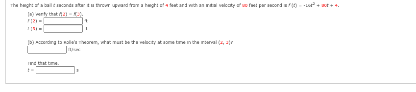 The height of a ball t seconds after it is thrown upward from a height of 4 feet and with an initial velocity of 80 feet per second is f (t) = -16t² + 80t + 4.
(a) verify that f(2) = f(3).
f(2)=
f(3) =
(b) According to Rolle's Theorem, what must be the velocity at some time in the interval (2, 3)?
ft/sec
Find that time.
t=
ft
ft
S