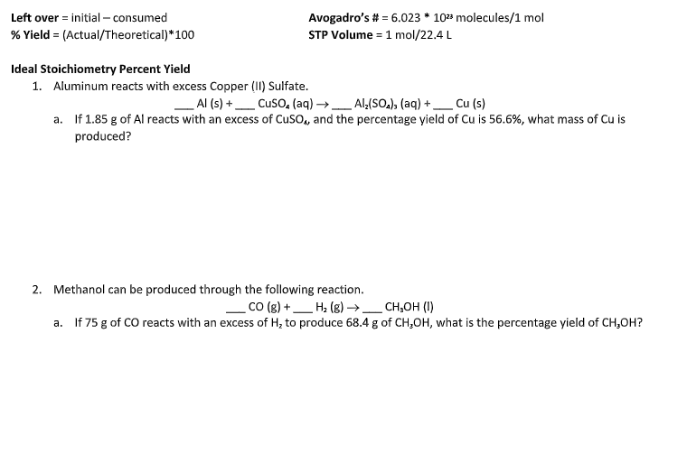 **Ideal Stoichiometry Percent Yield**

**1. Aluminum reacts with excess Copper (II) Sulfate.**

___ Al (s) + ___ CuSO₄ (aq) → ___ Al₂(SO₄)₃ (aq) + ___ Cu (s)

a. If 1.85 g of Al reacts with an excess of CuSO₄, and the percentage yield of Cu is 56.6%, what mass of Cu is produced?

**2. Methanol can be produced through the following reaction.**

___ CO (g) + ___ H₂ (g) → ___ CH₃OH (l)

a. If 75 g of CO reacts with an excess of H₂ to produce 68.4 g of CH₃OH, what is the percentage yield of CH₃OH?

---

*Important Constants and Formulas:*

- **Left over** = initial – consumed
- **% Yield** = (Actual/Theoretical) * 100
- **Avogadro’s number:** 6.023 * 10²³ molecules/1 mol
- **STP Volume:** 1 mol/22.4 L
