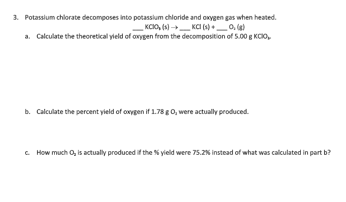 3. Potassium chlorate decomposes into potassium chloride and oxygen gas when heated.
___KCIO₂ (s) → ____ KCI (s) +_____ O₂(g)
a. Calculate the theoretical yield of oxygen from the decomposition of 5.00 g KCIO.
b. Calculate the percent yield of oxygen if 1.78 g O₂ were actually produced.
C. How much O₂ is actually produced if the % yield were 75.2% instead of what was calculated in part b?