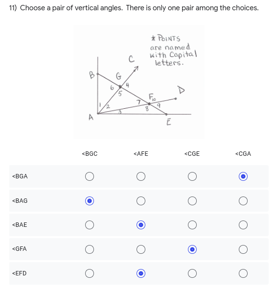 **Question 11:** Choose a pair of vertical angles. There is only one pair among the choices.

**Diagram Explanation:** 
The accompanying diagram illustrates a set of intersecting lines, with various points labeled using capital letters (A, B, C, D, E, F, G). The diagram includes numerous angles marked with numbers 1 to 10, helping to identify various angles created by the intersecting lines.

**Answer Choices:**

  **\(\angle BGC\)**     **\(\angle AFE\)**     **\(\angle CGE\)**    **\(\angle CGA\)**

- \(\angle BGA\)              ( )                        ( )                            ( )                       (•)
- \(\angle BAG\)              (•)                       ( )                            ( )                       ( )
- \(\angle BAE\)              ( )                        (•)                           ( )                       ( )
- \(\angle GFA\)              ( )                        ( )                           ( )                       ( )
- \(\angle EFD\)              ( )                        (•)                           ( )                       ( )

From the given options, the correct pair of vertical angles is:

- \(\angle BAG\) and \(\angle BGC\)

Thus, the pair \(\angle BAG\) and \(\angle BGC\) are selected for the option \(\angle BGC\).

Note: Vertical angles are the angles opposite each other when two lines intersect. They are always equal.