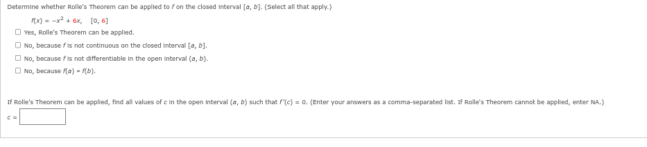 Determine whether Rolle's Theorem can be applied to f on the closed interval [a, b]. (Select all that apply.)
f(x)=x²+6x,
[0, 6]
Yes, Rolle's Theorem can be applied.
No, because f is not continuous on the closed interval [a, b].
No, because fis not differentiable in the open interval (a, b).
No, because f(a) = f(b).
If Rolle's Theorem can be applied, find all values of c in the open Interval (a, b) such that f'(c) = 0. (Enter your answers as a comma-separated list. If Rolle's Theorem cannot be applied, enter NA.)
C =