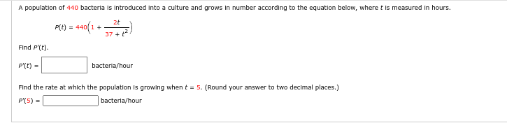 A population of 440 bacteria is introduced into a culture and grows in number according to the equation below, where t is measured in hours.
P(t) = 440(1.
1+
Find P'(t).
P'(t) =
2t
37 + t²
bacteria/hour
Find the rate at which the population is growing when t = 5. (Round your answer to two decimal places.)
P'(5) =
bacterla/hour