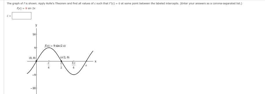 The graph of f is shown. Apply Rolle's Theorem and find all values of c such that f'(c) = 0 at some point between the labeled Intercepts. (Enter your answers as a comma-separated list.)
f(x) = 9 sin 2x
C =
y
18
f(x)=9 sin(2x)
95
F
(0, 0)
(T/2, 0)
3x
-18
RI
RIN
J