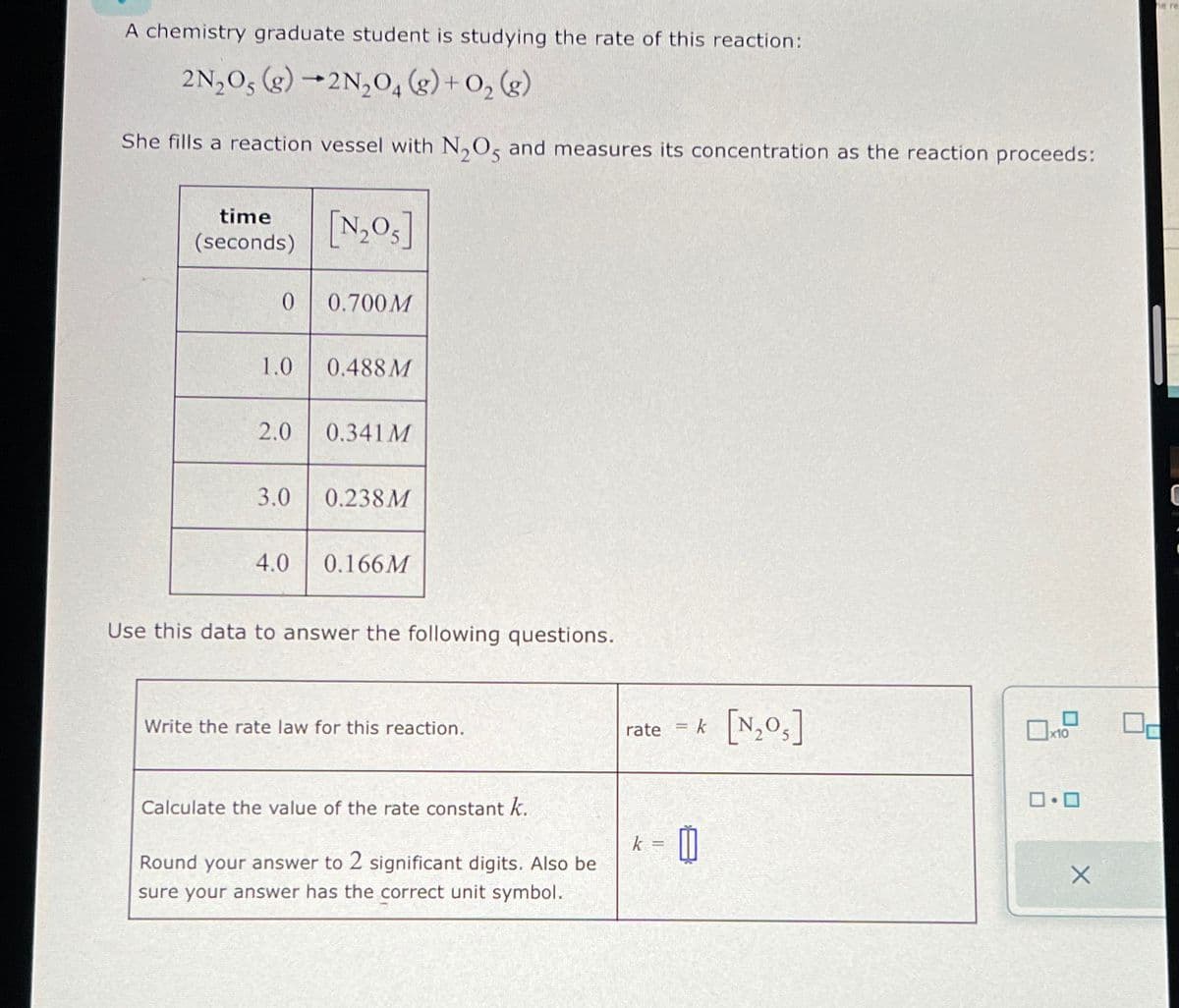 A chemistry graduate student is studying the rate of this reaction:
2N₂O5 (g) 2N₂O4 (g) + O₂(g)
She fills a reaction
time
(seconds)
0
vessel with N₂O5 and measures its concentration as the reaction proceeds:
[N₂05]
0.700M
1.0 0.488M
4.0
2.0 0.341M
3.0 0.238M
0.166M
Use this data to answer the following questions.
Write the rate law for this reaction.
Calculate the value of the rate constant k.
Round your answer to 2 significant digits. Also be
sure your answer has the correct unit symbol.
rate = k
k= 0
[N₂O₁]
0.0
X
he re
0-