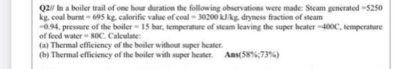 Q2// In a boiler trail of one hour duration the following observations were made: Steam generated -5250
kg. coal burnt = 695 kg, calorific value of coal = 30200 kJ/kg, dryness fraction of steam
-0.94, pressure of the boiler= 15 bar, temperature of steam leaving the super heater-400C, temperature
of feed water 80C. Calculate:
(a) Thermal efficiency of the boiler without super heater.
(b) Thermal efficiency of the boiler with super heater. Ans(58%:73%)