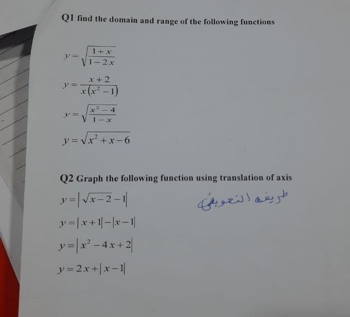 Q1 find the domain and range of the following functions
" =
" =
=
1 + x
V1 - 2 x
x + 2
x(x²-1)
4
|-
y = v x2 + x - 6
Q2 Graph the following function using translation of axis
y = | x - 2 - 1
y = | x + 1| - |x - 1
4x+2
v = | x2 - 4x + 2
y = 2x + | x - 1
طريقة التعويض