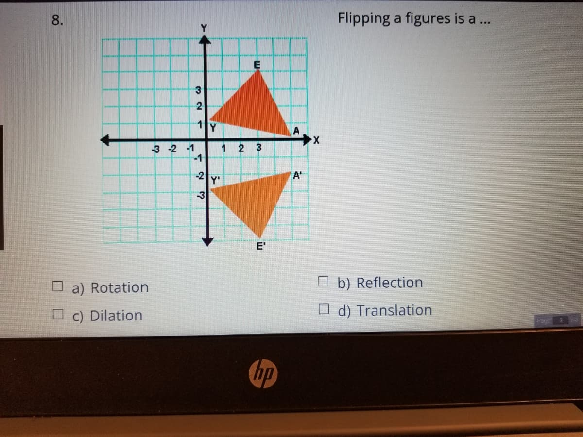 8.
Flipping a figures is a ..
2
1 Y
3 -2 -1
-1
1
2 3
-2
A'
Y'
E'
O a) Rotation
O b) Reflection
O c) Dilation
O d) Translation
hp
