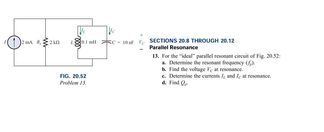 ¹0
2 mA R, 2 kn
0.1 mH
FIG. 20.52
Problem 13.
SC 10 nF
Vc
-
SECTIONS 20.8 THROUGH 20.12
Parallel Resonance
13. For the "ideal" parallel resonant circuit of Fig. 20.52:
a. Determine the resonant frequency (fp).
b. Find the voltage Vc at resonance.
c. Determine the currents I, and Ic at resonance.
d. Find Op.