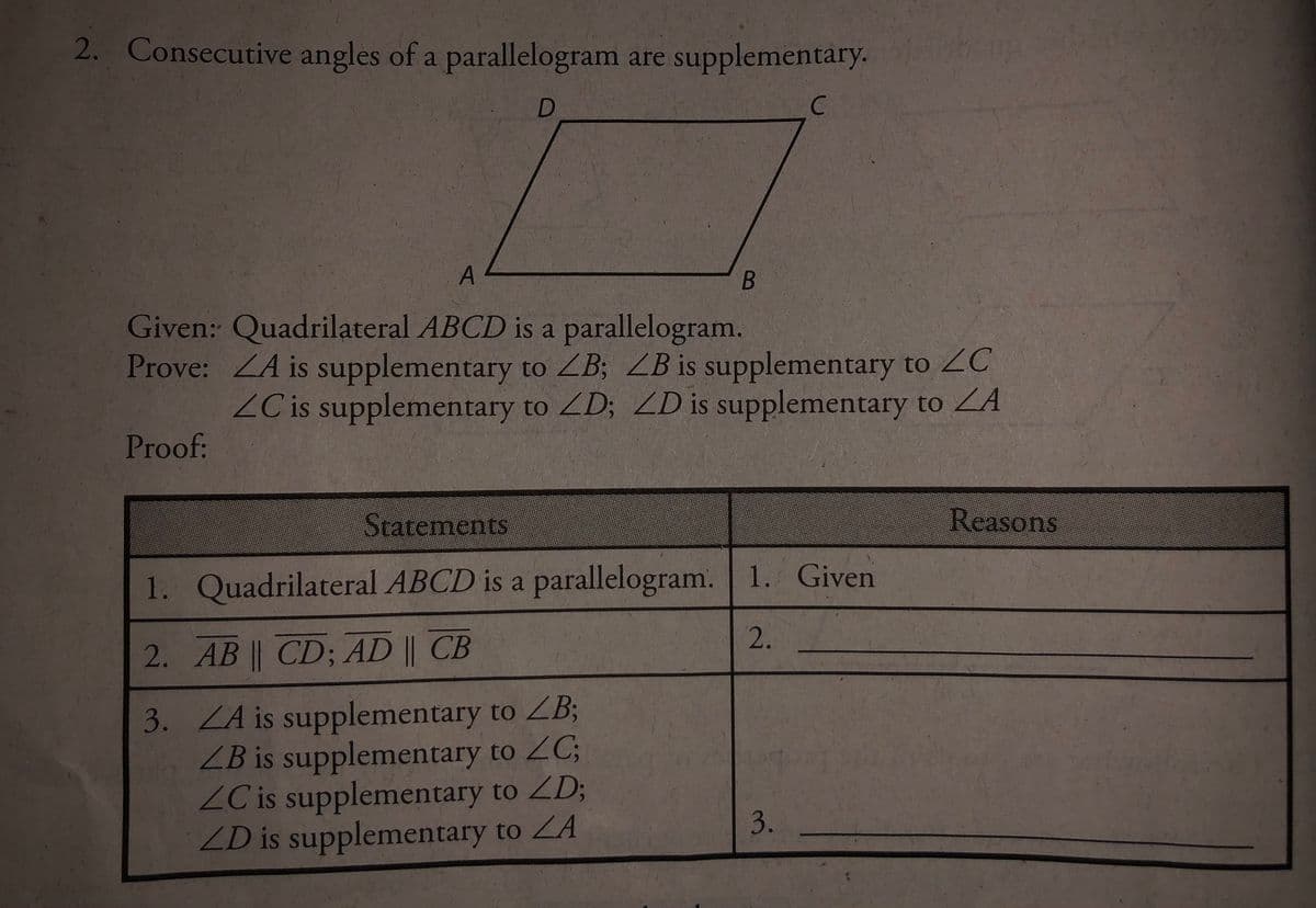 2. Consecutive angles of a parallelogram are supplementary.
C.
Given: Quadrilateral ABCD is a parallelogram.
Prove: ZA is supplementary to ZB; ZB is supplementary to ZC
ZC is supplementary to ZD; ZD is supplementary to ZA
Proof:
Statements
Reasons
1. Quadrilateral ABCD is a parallelogram. 1. Given
2.
2. AB || CD; AD || CB
3. ZA is supplementary to ZB3;
ZB is supplementary to ZC;
ZC is supplementary to ZD;
ZD is supplementary to ZA
3.
