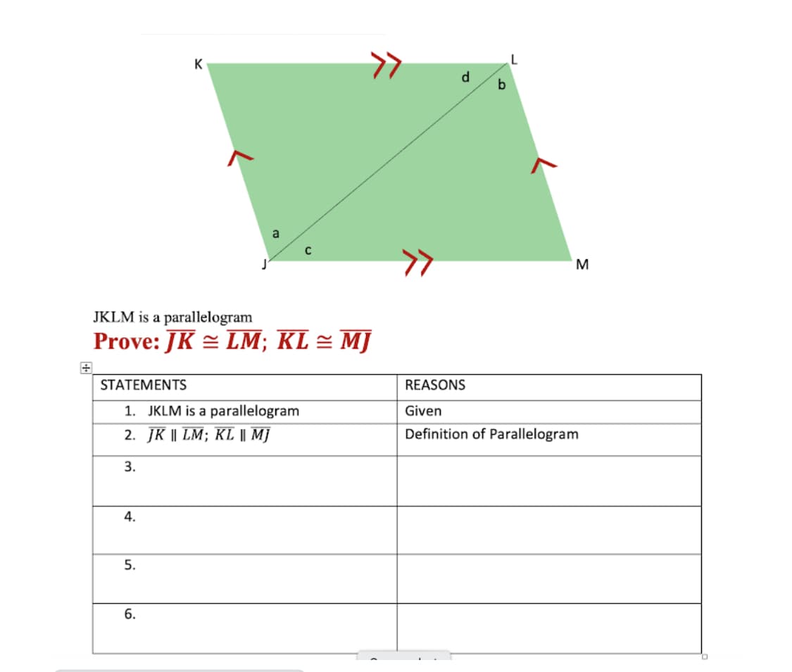 K
d
a
C
M
JKLM is a parallelogram
Prove: JK = LM; KL = MJ
STATEMENTS
REASONS
1. JKLM is a parallelogram
2. JК I LM; KLI M]
Given
Definition of Parallelogram
3.
4.
5.
6.
