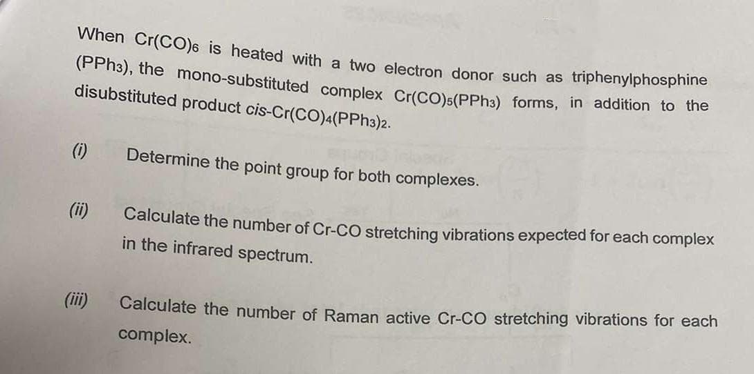 When Cr(CO) is heated with a two electron donor such as triphenylphosphine
(PPh³), the mono-substituted complex Cr(CO) (PPh3) forms, in addition to the
disubstituted product cis-Cr(CO)4(PPh3)2.
(i)
(ii)
(iii)
Determine the point group for both complexes.
Calculate the number of Cr-CO stretching vibrations expected for each complex
in the infrared spectrum.
Calculate the number of Raman active Cr-CO stretching rations for each
complex.