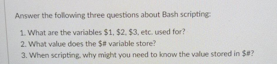 Answer the following three questions about Bash scripting:
1. What are the variables $1, $2, $3, etc. used for?
2. What value does the $# variable store?
3. When scripting, why might you need to know the value stored in $#?