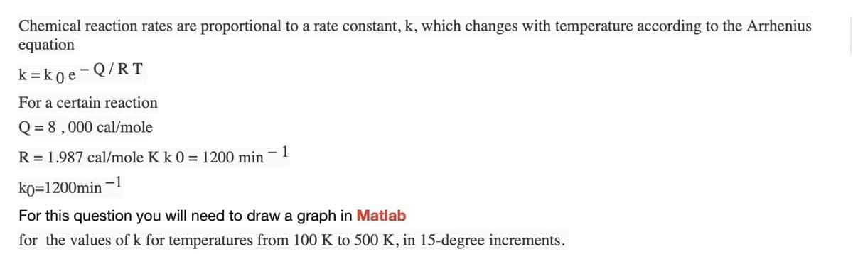 Chemical reaction rates are proportional to a rate constant, k, which changes with temperature according to the Arrhenius
equation
k=k0e-Q/RT
For a certain reaction
Q = 8,000 cal/mole
R = 1.987 cal/mole K k 0 = 1200 min 1
k0=1200min-1
For this question you will need to draw a graph in Matlab
for the values of k for temperatures from 100 K to 500 K, in 15-degree increments.