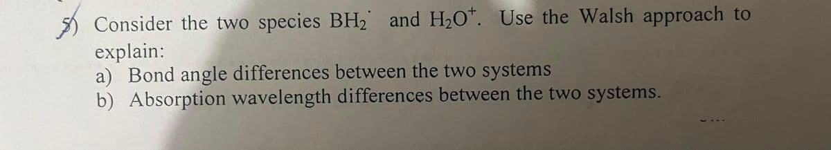 Consider the two species BH₂ and H₂O*. Use the Walsh approach to
explain:
a) Bond angle differences between the two systems
b) Absorption wavelength differences between the two systems.