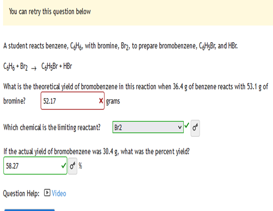 You can retry this question below
A student reacts benzene, C6H6, with bromine, Brą, to prepare bromobenzene, C6H5Br, and HBr.
C6H6+ Br2 C6H5Br + HBr
What is the theoretical yield of bromobenzene in this reaction when 36.4 g of benzene reacts with 53.1 g of
bromine?
52.17
X grams
Which chemical is the limiting reactant? Br2
If the actual yield of bromobenzene was 30.4 g, what was the percent yield?
58.27
Question Help: Video