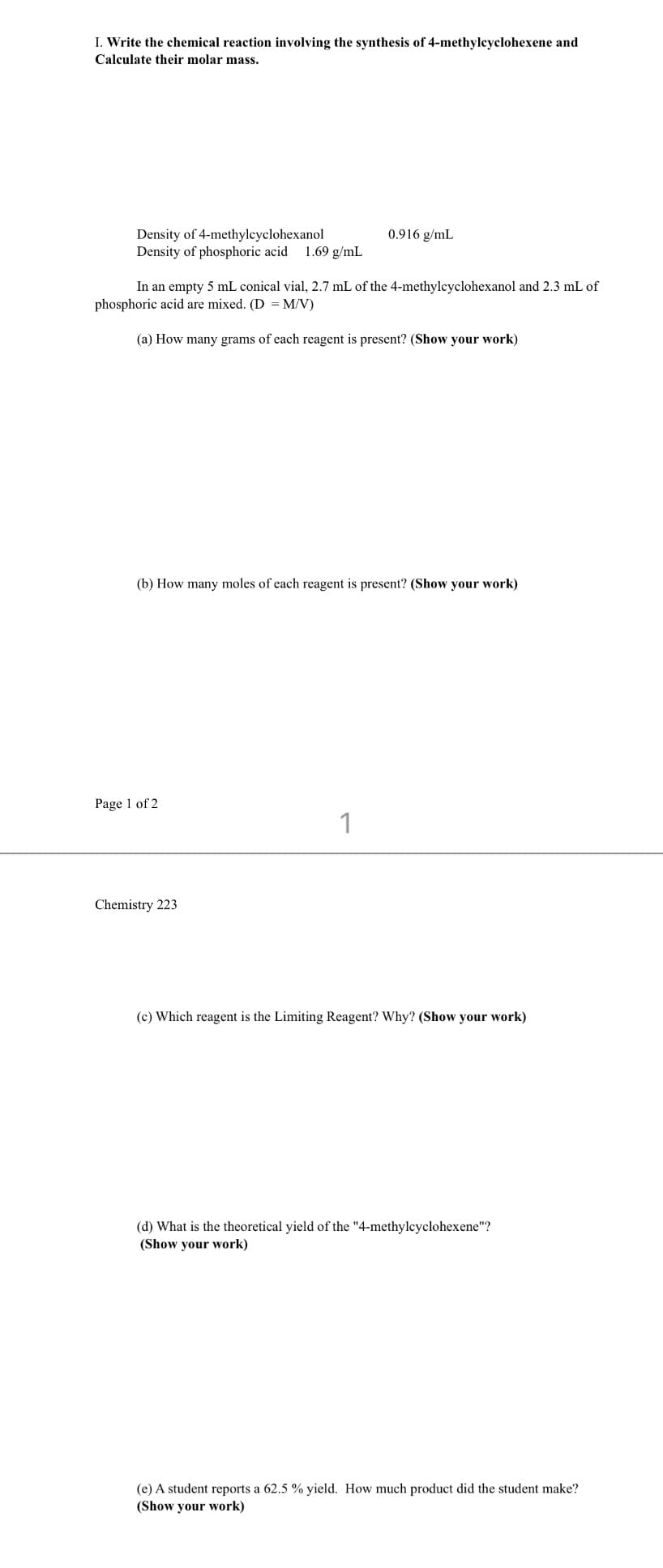 I. Write the chemical reaction involving the synthesis of 4-methylcyclohexene and
Calculate their molar mass.
Density of 4-methylcyclohexanol
Density of phosphoric acid 1.69 g/mL
In an empty 5 mL conical vial, 2.7 mL of the 4-methylcyclohexanol and 2.3 mL of
phosphoric acid are mixed. (D = M/V)
(a) How many grams of each reagent is present? (Show your work)
(b) How many moles of each reagent is present? (Show your work)
Page 1 of 2
0.916 g/mL
Chemistry 223
1
(c) Which reagent is the Limiting Reagent? Why? (Show your work)
(d) What is the theoretical yield of the "4-methylcyclohexene"?
(Show your work)
(e) A student reports a 62.5 % yield. How much product did the student make?
(Show your work)