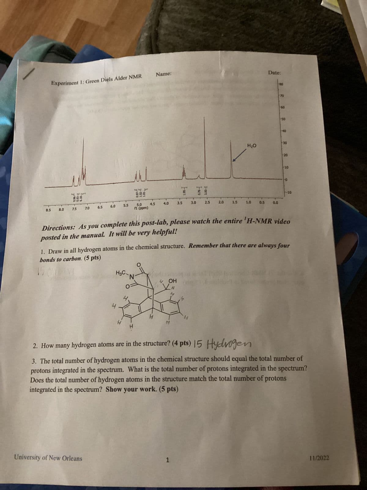 8.5
Experiment 1: Green Diels Alder NMR
8.0
47
7.5
6.0
6.5
7.0
5.5
University of New Orleans
мил
and b
5.0
f1 (ppm)
H3C
N
4.5
Name:
4.0
T
4 OH
H
3.5
1
3.0
2.5
14
2.0
1.5
H₂O
1.0
0.5
Date:
0.0
80
70
-60
50
40
30
Directions: As you complete this post-lab, please watch the entire 'H-NMR video
posted in the manual. It will be very helpful!
20
1. Draw in all hydrogen atoms in the chemical structure. Remember that there are always four
bonds to carbon. (5 pts)
10
0
-10
2. How many hydrogen atoms are in the structure? (4 pts) 15
Hydrogen
3. The total number of hydrogen atoms in the chemical structure should equal the total number of
protons integrated in the spectrum. What is the total number of protons integrated in the spectrum?
Does the total number of hydrogen atoms in the structure match the total number of protons
integrated in the spectrum? Show your work. (5 pts)
11/2022