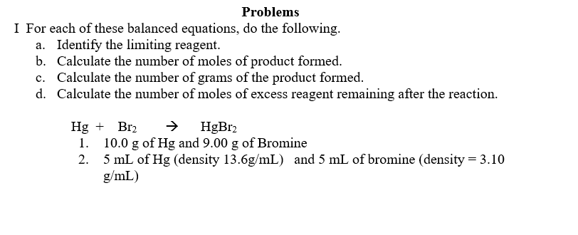 Problems
I For each of these balanced equations, do the following.
a. Identify the limiting reagent.
b. Calculate the number of moles of product formed.
c. Calculate the number of grams of the product formed.
d. Calculate the number of moles of excess reagent remaining after the reaction.
Hg + Br₂
1.
HgBr2
10.0 g of Hg and 9.00 g of Bromine
5 mL of Hg (density 13.6g/mL) and 5 mL of bromine (density = 3.10
g/mL)