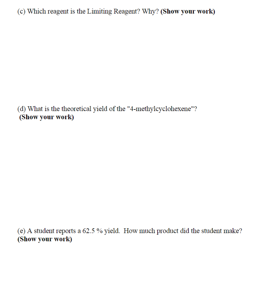 (c) Which reagent is the Limiting Reagent? Why? (Show your work)
(d) What is the theoretical yield of the "4-methylcyclohexene"?
(Show your work)
(e) A student reports a 62.5 % yield. How much product did the student make?
(Show your work)