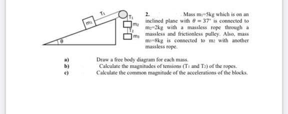 T1
Mass mi=5kg which is on an
inclined plane with e = 37 is connected to
ma
m=2kg with a massless rope through a
massless and frictionless pulley. Also, mass
m-8kg is connected to m2 with another
massless rope.
Draw a free body diagram for each mass.
Calculate the magnitudes of tensions (T1 and T:) of the ropes.
Calculate the common magnitude of the accelerations of the blocks.
