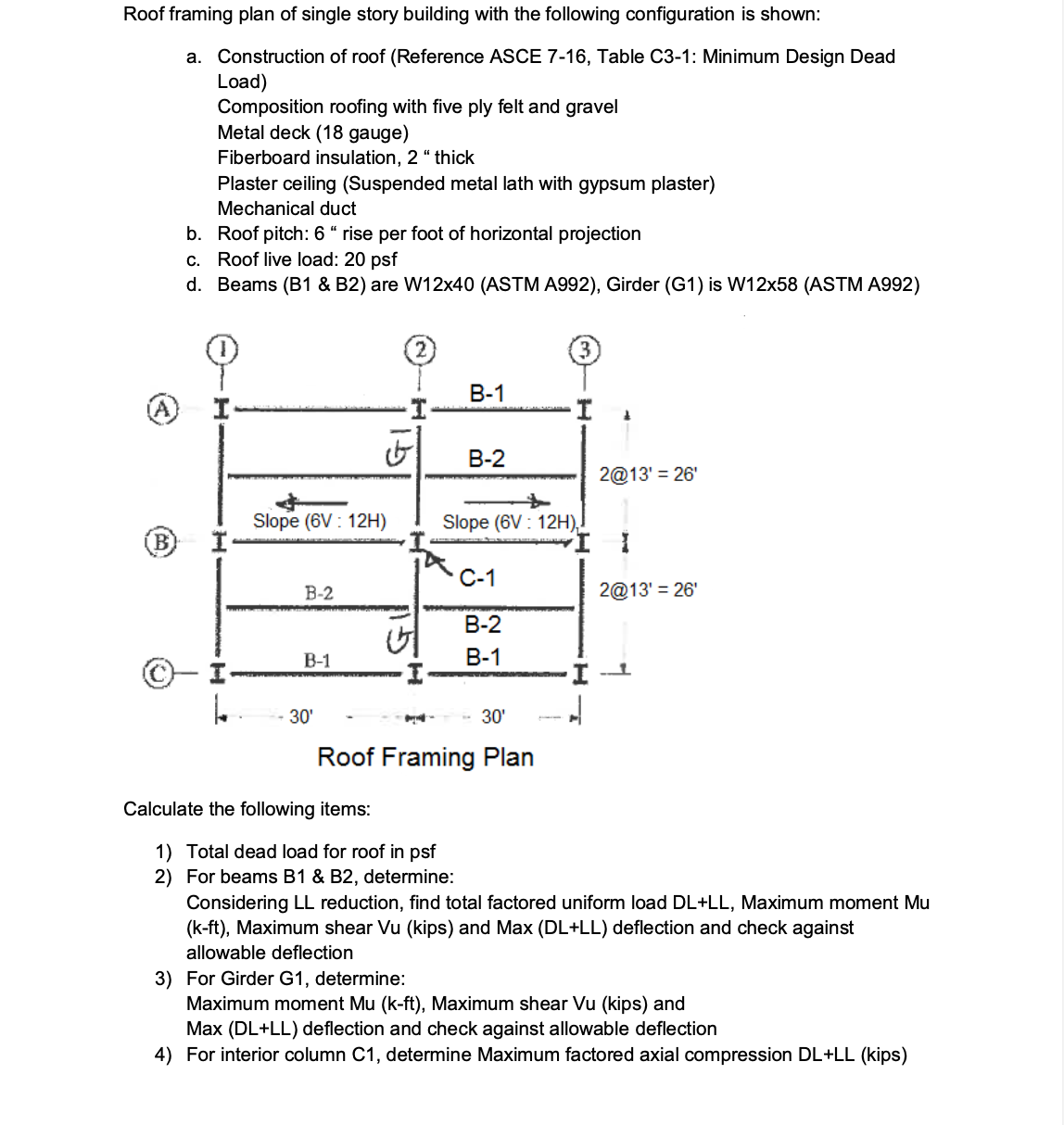 Roof framing plan of single story building with the following configuration is shown:
a. Construction of roof (Reference ASCE 7-16, Table C3-1: Minimum Design Dead
Load)
Composition roofing with five ply felt and gravel
Metal deck (18 gauge)
Fiberboard insulation, 2 “ thick
Plaster ceiling (Suspended metal lath with gypsum plaster)
Mechanical duct
b. Roof pitch: 6 “ rise per foot of horizontal projection
c. Roof live load: 20 psf
d. Beams (B1 & B2) are W12x40 (ASTM A992), Girder (G1) is W12x58 (ASTM A992)
В-1
В-2
2@13' = 26'
Slope (6V : 12H)
Slope (6V : 12H),
(B)
С-1
В-2
2@13' = 26'
В-2
В-1
В-1
I --
30'
- 30'
Roof Framing Plan
Calculate the following items:
1) Total dead load for roof in psf
2) For beams B1 & B2, determine:
Considering LL reduction, find total factored uniform load DL+LL, Maximum moment Mu
(k-ft), Maximum shear Vu (kips) and Max (DL+LL) deflection and check against
allowable deflection
3) For Girder G1, determine:
Maximum moment Mu (k-ft), Maximum shear Vu (kips) and
Max (DL+LL) deflection and check against allowable deflection
4) For interior column C1, determine Maximum factored axial compression DL+LL (kips)
