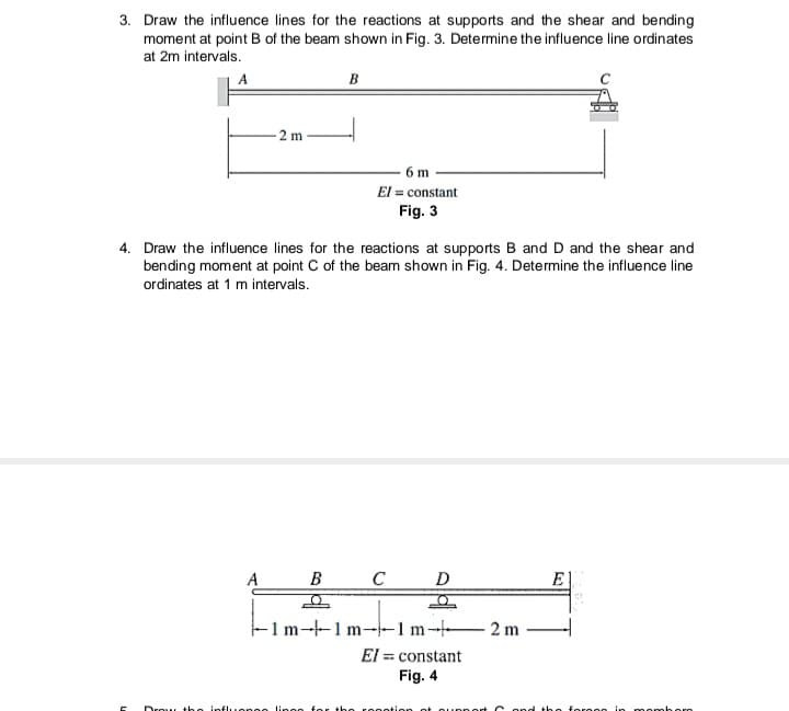 3. Draw the influence lines for the reactions at supports and the shear and bending
moment at point B of the beam shown in Fig. 3. Determine the influence line ordinates
at 2m intervals.
-2 m
B
B
4. Draw the influence lines for the reactions at supports B and D and the shear and
bending moment at point C of the beam shown in Fig. 4. Determine the influence line
ordinates at 1 m intervals.
6m
El = constant
Fig. 3
D
O
-1m-1m-1 m2 m
row the influengo lingo for the
C
El = constant
Fig. 4
notion at support
E
the forces in momb