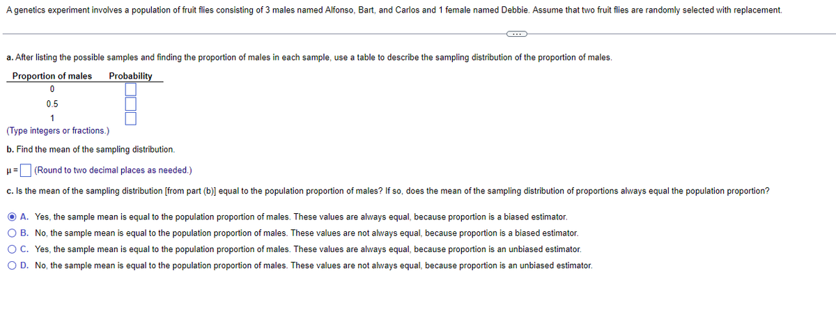 A genetics experiment involves a population of fruit flies consisting of 3 males named Alfonso, Bart, and Carlos and 1 female named Debbie. Assume that two fruit flies are randomly selected with replacement.
a. After listing the possible samples and finding the proportion of males in each sample, use a table to describe the sampling distribution of the proportion of males.
Proportion of males Probability
0
IT
0.5
1
(Type integers or fractions.)
b. Find the mean of the sampling distribution.
μ= (Round to two decimal places as needed.)
c. Is the mean of the sampling distribution [from part (b)] equal to the population proportion of males? If so, does the mean of the sampling distribution of proportions always equal the population proportion?
ⒸA. Yes, the sample mean is equal to the population proportion of males. These values are always equal, because proportion is a biased estimator.
O B. No, the sample mean is equal to the population proportion of males. These values are not always equal, because proportion is a biased estimator.
O C. Yes, the sample mean is equal to the population proportion of males. These values are always equal, because proportion is an unbiased estimator.
O D. No, the sample mean is equal to the population proportion of males. These values are not always equal, because proportion is an unbiased estimator.