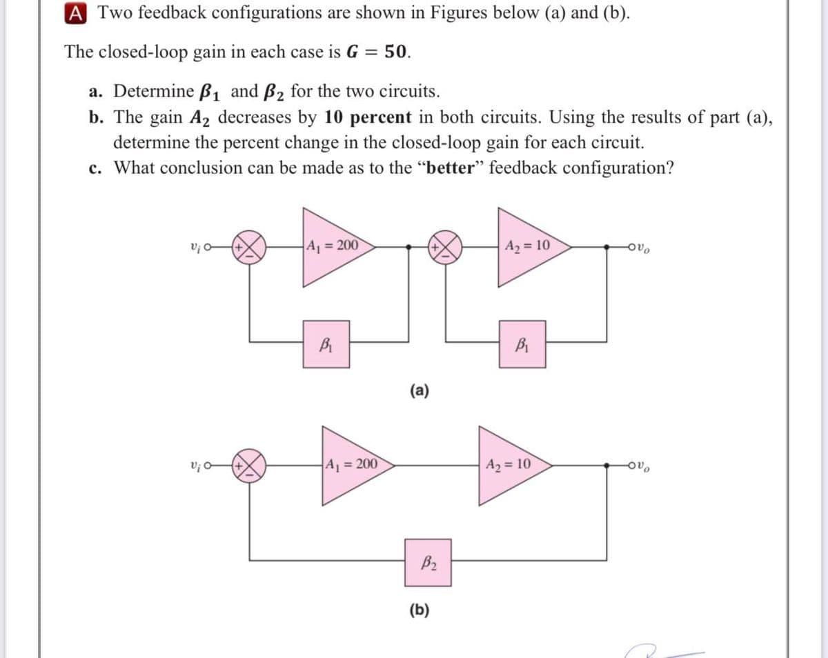 A Two feedback configurations are shown in Figures below (a) and (b).
The closed-loop gain in each case is G = 50.
a. Determine B1 and B2 for the two circuits.
b. The gain A2 decreases by 10 percent in both circuits. Using the results of part (a),
determine the percent change in the closed-loop gain for each circuit.
c. What conclusion can be made as to the "better" feedback configuration?
A = 200
A2 = 10
(a)
V¡ O
A1 = 200
A2 = 10
(b)
